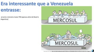 Apresentação elaborada pela Professora FERNANDA BRUM LOPES, disciplina de GeografiaFonte: Direito e arte. Disponível em:<http://direitoearte.blog.lemonde.fr/2009/11/07/a-entrada-da-venezuela-no-mercosul-por-glauco/>. Acesso em: 02 mar. 2016.
-já seria o terceiro maior PIB (apenas atrás de Brasil e
Argentina)
 