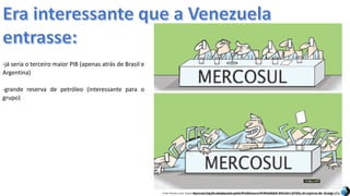 Apresentação elaborada pela Professora FERNANDA BRUM LOPES, disciplina de GeografiaFonte: Direito e arte. Disponível em:<http://direitoearte.blog.lemonde.fr/2009/11/07/a-entrada-da-venezuela-no-mercosul-por-glauco/>. Acesso em: 02 mar. 2016.
-já seria o terceiro maior PIB (apenas atrás de Brasil e
Argentina)
-grande reserva de petróleo (interessante para o
grupo)
 