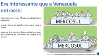 Apresentação elaborada pela Professora FERNANDA BRUM LOPES, disciplina de GeografiaFonte: Direito e arte. Disponível em:<http://direitoearte.blog.lemonde.fr/2009/11/07/a-entrada-da-venezuela-no-mercosul-por-glauco/>. Acesso em: 02 mar. 2016.
-já seria o terceiro maior PIB (apenas atrás de Brasil e
Argentina)
-grande reserva de petróleo (interessante para o
grupo)
-potencial de crescimento da Venezuela é bem maior
que o potencial de crescimento do Paraguai e do
Uruguai.
 