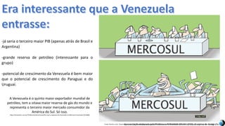 Apresentação elaborada pela Professora FERNANDA BRUM LOPES, disciplina de GeografiaFonte: Direito e arte. Disponível em:<http://direitoearte.blog.lemonde.fr/2009/11/07/a-entrada-da-venezuela-no-mercosul-por-glauco/>. Acesso em: 02 mar. 2016.
-já seria o terceiro maior PIB (apenas atrás de Brasil e
Argentina)
-grande reserva de petróleo (interessante para o
grupo)
-potencial de crescimento da Venezuela é bem maior
que o potencial de crescimento do Paraguai e do
Uruguai.
A Venezuela é o quinto maior exportador mundial de
petróleo, tem a oitava maior reserva de gás do mundo e
representa o terceiro maior mercado consumidor da
América do Sul. Só isso.
http://cartamaior.com.br/?/Editoria/Internacional/Por-que-o-ingresso-da-Venezuela-no-Mercosul-incomoda-/6/10900
 