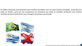 Apresentação elaborada pela Professora FERNANDA BRUM LOPES, disciplina de Geografia
Em 2006 a Venezuela entra portanto como membro não efetivo, mas sim como membro convidado...ainda não com
todos os direitos....para que isso acontecesse era necessário que todos os membros aceitassem essa entrada
emitindo um documento oficial, mas o Paraguai não aceitou essa entrada.
 