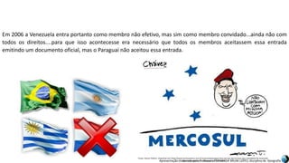 Apresentação elaborada pela Professora FERNANDA BRUM LOPES, disciplina de Geografia
Em 2006 a Venezuela entra portanto como membro não efetivo, mas sim como membro convidado...ainda não com
todos os direitos....para que isso acontecesse era necessário que todos os membros aceitassem essa entrada
emitindo um documento oficial, mas o Paraguai não aceitou essa entrada.
Fonte: Humor Político. Disponível em:<http://www.humorpolitico.com.br/venezuela/paraguai-fora-ate-que-democracia-seja-reestabelecida-venezuela-
dentro-do-mercosul/>. Acesso em: 02 mar. 2016.
 