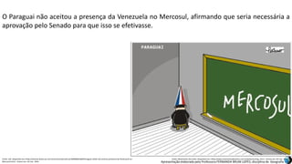 Apresentação elaborada pela Professora FERNANDA BRUM LOPES, disciplina de Geografia
O Paraguai não aceitou a presença da Venezuela no Mercosul, afirmando que seria necessária a
aprovação pelo Senado para que isso se efetivasse.
Fonte: Uol. Disponível em:<http://noticias.band.uol.com.br/economia/noticia/100000601660/Paraguai-ainda-nao-aceitou-presenca-da-Venezuela-no-
Mercosul.html>. Acesso em: 02 mar. 2016.
Fonte: Movimento das Artes. Disponível em:<http://www.movimentodasartes.com.br/pelicano/img_121/>. Acesso em: 02 mar. 2016.
 