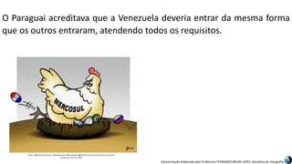 Apresentação elaborada pela Professora FERNANDA BRUM LOPES, disciplina de Geografia
O Paraguai acreditava que a Venezuela deveria entrar da mesma forma
que os outros entraram, atendendo todos os requisitos.
Fonte: Página Internacional. Disponível em:<http://www.paginainternacional.com.br/ha-um-ano-6/>.
Acesso em: 02 mar. 2016.
 