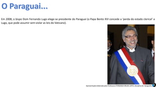 Apresentação elaborada pela Professora FERNANDA BRUM LOPES, disciplina de Geografia
Em 2008, o bispo Dom Fernando Lugo elege-se presidente do Paraguai (o Papa Bento XVI concede a ‘perda do estado clerical’ a
Lugo, que pode assumir sem violar as leis do Vaticano).
 