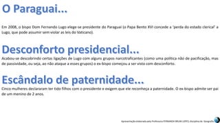 Apresentação elaborada pela Professora FERNANDA BRUM LOPES, disciplina de Geografia
Em 2008, o bispo Dom Fernando Lugo elege-se presidente do Paraguai (o Papa Bento XVI concede a ‘perda do estado clerical’ a
Lugo, que pode assumir sem violar as leis do Vaticano).
Acabou-se descobrindo certas ligações de Lugo com alguns grupos narcotraficantes (como uma política não de pacificação, mas
de passividade, ou seja, ao não ataque a esses grupos) o ex-bispo começou a ser visto com desconforto.
Cinco mulheres declararam ter tido filhos com o presidente e exigem que ele reconheça a paternidade. O ex-bispo admite ser pai
de um menino de 2 anos.
 