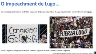 Apresentação elaborada pela Professora FERNANDA BRUM LOPES, disciplina de Geografia
Governos de países vizinhos contestam a ausência de prazo para a defesa de Lugo e qualificaram o impeachment como golpe.
Mas o Congresso paraguaio afirma que a medida seguiu as normas constitucionais e é legítima.
 