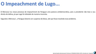 Apresentação elaborada pela Professora FERNANDA BRUM LOPES, disciplina de Geografia
O Mercosul viu nesse processo de impeachment do Paraguai uma postura antidemocrática, pois o presidente não teve o seu
direito de defesa, já que Lugo foi afastado de maneira incorreta.
Segundo o Mercosul , o Paraguai deveria ser suspenso do bloco, até que fosse resolvido esse problema.
 