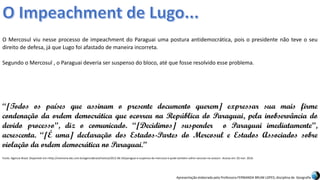 Apresentação elaborada pela Professora FERNANDA BRUM LOPES, disciplina de Geografia
O Mercosul viu nesse processo de impeachment do Paraguai uma postura antidemocrática, pois o presidente não teve o seu
direito de defesa, já que Lugo foi afastado de maneira incorreta.
Segundo o Mercosul , o Paraguai deveria ser suspenso do bloco, até que fosse resolvido esse problema.
“[Todos os países que assinam o presente documento querem] expressar sua mais firme
condenação da ordem democrática que ocorreu na República do Paraguai, pela inobservância do
devido processo”, diz o comunicado. “[Decidimos] suspender o Paraguai imediatamente”,
acrescenta. “[É uma] declaração dos Estados-Partes do Mercosul e Estados Associados sobre
violação da ordem democrática no Paraguai.”
Fonte: Agencia Brasil. Disponível em:<http://memoria.ebc.com.br/agenciabrasil/noticia/2012-06-24/paraguai-e-suspenso-do-mercosul-e-pode-tambem-sofrer-sancoes-na-unasul>. Acesso em: 02 mar. 2016.
 