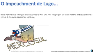 Apresentação elaborada pela Professora FERNANDA BRUM LOPES, disciplina de Geografia
Nesse momento que o Paraguai estava suspenso foi feita uma nova votação para ver se os membros efetivos aceitariam a
entrada da Venezuela, o que de fato aconteceu.
Fonte: Quinho. Disponível em:<https://domtotal.com/charges/detalhes.php?chaId=176>. Acesso em: 02 mar. 2016.
 