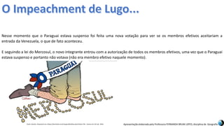 Apresentação elaborada pela Professora FERNANDA BRUM LOPES, disciplina de Geografia
Nesse momento que o Paraguai estava suspenso foi feita uma nova votação para ver se os membros efetivos aceitariam a
entrada da Venezuela, o que de fato aconteceu.
E seguindo a lei do Mercosul, o novo integrante entrou com a autorização de todos os membros efetivos, uma vez que o Paraguai
estava suspenso e portanto não votava (não era membro efetivo naquele momento).
Fonte: Quinho. Disponível em:<https://domtotal.com/charges/detalhes.php?chaId=176>. Acesso em: 02 mar. 2016.
 
