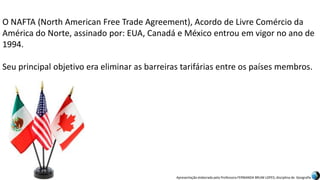 Apresentação elaborada pela Professora FERNANDA BRUM LOPES, disciplina de Geografia
O NAFTA (North American Free Trade Agreement), Acordo de Livre Comércio da
América do Norte, assinado por: EUA, Canadá e México entrou em vigor no ano de
1994.
Seu principal objetivo era eliminar as barreiras tarifárias entre os países membros.
 