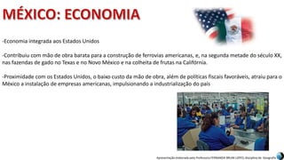 Apresentação elaborada pela Professora FERNANDA BRUM LOPES, disciplina de Geografia
-Economia integrada aos Estados Unidos
-Contribuiu com mão de obra barata para a construção de ferrovias americanas, e, na segunda metade do século XX,
nas fazendas de gado no Texas e no Novo México e na colheita de frutas na Califórnia.
-Proximidade com os Estados Unidos, o baixo custo da mão de obra, além de políticas fiscais favoráveis, atraiu para o
México a instalação de empresas americanas, impulsionando a industrialização do país
 