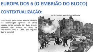 Apresentação elaborada pela Professora FERNANDA BRUM LOPES, disciplina de Geografia
-Todo o custo que a Europa teve que dedicar a
sua reconstrução significou um atraso
(acabou sendo passada por duas grandes
potências que vinham em ritmo de
crescimento: EUA e URSS, pós Segunda
Guerra Mundial)
Rua de Londres, Segunda Guerra Mundial
 