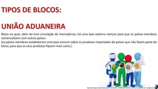Apresentação elaborada pela Professora FERNANDA BRUM LOPES, disciplina de Geografia
Bloco no qual, além da livre circulação de mercadorias, há uma taxa externa comum para que os países-membros
comercializem com outros países.
(os países-membros estabelecem uma taxa comum sobre os produtos importados de países que não fazem parte do
bloco, para que os seus produtos fiquem mais caros.)
 