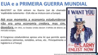 Apresentação elaborada pela Professora FERNANDA BRUM LOPES, disciplina de Geografia
Abril/1917 os EUA entram na Guerra (sai do chamado
‘esplêndido isolamento – EUA não se mistura com a Europa).
Até esse momento a economia estadunidense
não era uma economia credora, mas sim,
devedora. Em 1911, os Estados Unidos deviam 3 bilhões de dólares ao
mercado europeu.
O Congresso estadunidense aprova uma lei que permite apoio
econômico (alimentos, remédios, armas, etc.. Principalmente a
Inglaterra e a França)
 