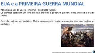 Apresentação elaborada pela Professora FERNANDA BRUM LOPES, disciplina de Geografia
Até a Rússia sair da Guerra (em 1917 – Revolução Russa).
Os alemães possuíam um forte exército em terra e poderiam ganhar se não tivessem q dividir
tropas.
Eles não treinam os soldados. Muito equipamento, muito armamento mas sem treinar os
soldados.
 