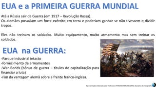Apresentação elaborada pela Professora FERNANDA BRUM LOPES, disciplina de Geografia
Até a Rússia sair da Guerra (em 1917 – Revolução Russa).
Os alemães possuíam um forte exército em terra e poderiam ganhar se não tivessem q dividir
tropas.
Eles não treinam os soldados. Muito equipamento, muito armamento mas sem treinar os
soldados.
-Parque industrial intacto
-fornecimento de armamentos
-War Bonds (bônus de guerra – títulos de capitalização para
financiar a luta)
-Fim da vantagem alemã sobre a frente franco-inglesa.
 
