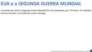 Apresentação elaborada pela Professora FERNANDA BRUM LOPES, disciplina de Geografia
A entrada dos EUA na Segunda Guerra Mundial foi mais planejada que a Primeira. Os soldados
treinam durante 1 ano antes de ir para a Europa.
 