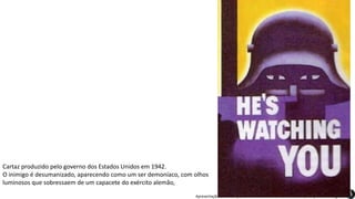 Apresentação elaborada pela Professora FERNANDA BRUM LOPES, disciplina de Geografia
Cartaz produzido pelo governo dos Estados Unidos em 1942.
O inimigo é desumanizado, aparecendo como um ser demoníaco, com olhos
luminosos que sobressaem de um capacete do exército alemão,
 