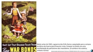 Apresentação elaborada pela Professora FERNANDA BRUM LOPES, disciplina de Geografia
Neste cartaz de 1942, o governo dos EUA chama a população para a compra
de bônus de Guerra para financiar a luta. Comprar os títulos era uma
manifestação de patriotismo dos investidores. (A sombra é da suástica,
símbolo nazista)
 