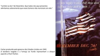 Apresentação elaborada pela Professora FERNANDA BRUM LOPES, disciplina de Geografia
Cartaz produzido pelo governo dos Estados Unidos em 1942.
A bandeira rasgada e a fumaça ao fundo representam o ataque
japonês a Pearl Harbor.
“Lembre-se do 7 de Dezembro. Que todos nós aqui presentes
admitamos solenemente que esses homens não morreram em vão.”
 