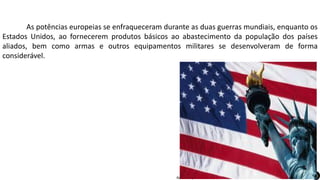 Apresentação elaborada pela Professora FERNANDA BRUM LOPES, disciplina de Geografia
As potências europeias se enfraqueceram durante as duas guerras mundiais, enquanto os
Estados Unidos, ao fornecerem produtos básicos ao abastecimento da população dos países
aliados, bem como armas e outros equipamentos militares se desenvolveram de forma
considerável.
 