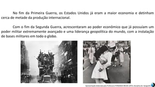 Apresentação elaborada pela Professora FERNANDA BRUM LOPES, disciplina de Geografia
No fim da Primeira Guerra, os Estados Unidos já eram a maior economia e detinham
cerca de metade da produção internacional.
Com o fim da Segunda Guerra, acrescentaram ao poder econômico que já possuíam um
poder militar extremamente avançado e uma liderança geopolítica do mundo, com a instalação
de bases militares em todo o globo.
 