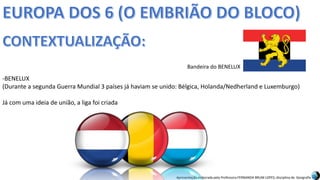 Apresentação elaborada pela Professora FERNANDA BRUM LOPES, disciplina de Geografia
-BENELUX
(Durante a segunda Guerra Mundial 3 países já haviam se unido: Bélgica, Holanda/Nedherland e Luxemburgo)
Já com uma ideia de união, a liga foi criada
Bandeira do BENELUX
 