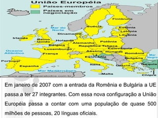 Em janeiro de 2007 com a entrada da Romênia e Bulgária a UE
passa a ter 27 integrantes. Com essa nova configuração a União
Européia passa a contar com uma população de quase 500
milhões de pessoas, 20 línguas oficiais.
 
