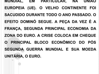 MUNDIAL, EM PARTICULAR, NA UNIÃO
EUROPEIA (UE). O VELHO CONTINENTE FOI
SACUDIDO DURANTE TODO O ANO PASSADO. O
EFEITO DOMINÓ SEGUE. A PEÇA DA VEZ É A
FRANÇA, SEGUNDA PRINCIPAL ECONOMIA DA
ZONA DO EURO. A CRISE COLOCA EM CHEQUE
O PRINCIPAL BLOCO ECONÔMICO DO PÓS
SEGUNDA GUERRA MUNDIAL E SUA MOEDA
UNITÁRIA, O EURO.
 