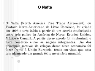 O Nafta
 O Nafta (North America Free Trade Agreement), ou
Tratado Norte-Americano de Livre Comércio, foi criado
em 1993 e teve início a partir de um acordo estabelecido
entre três países da América do Norte: Estados Unidos,
México e Canadá. A partir desse acordo foi implantado o
livre comércio entre as nações integrantes. Um dos
principais motivos da criação desse bloco econômico foi
fazer frente à União Europeia, tendo em vista que essa
tem alcançado um grande êxito no cenário mundial.
 