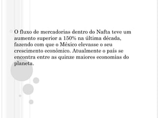  O fluxo de mercadorias dentro do Nafta teve um
aumento superior a 150% na última década,
fazendo com que o México elevasse o seu
crescimento econômico. Atualmente o país se
encontra entre as quinze maiores economias do
planeta.
 