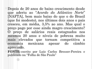  Depois de 20 anos de baixo crescimento desde
que aderiu ao “Acordo do Atlântico Norte”
[NAFTA], bem mais baixo do que o do Brasil
(que foi modesto), nos últimos dois anos o país
cresceu, em média, 3,5% ao ano. Mas qual o
preço pago por esse ainda magro crescimento?
O preço de salários reais estagnados nos
mesmos 20 anos e níveis de pobreza muito
mais elevados que tornam competitiva a
economia mexicana apesar do câmbio
apreciado.
 FONTE: escrito por Luiz Carlos Bresser-Pereira e
publicado na “Folha de São Paulo” 
 
