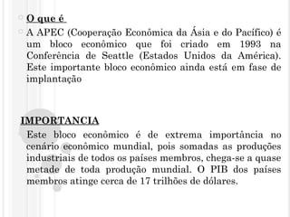  O que é 
 A APEC (Cooperação Econômica da Ásia e do Pacífico) é
um bloco econômico que foi criado em 1993 na
Conferência de Seattle (Estados Unidos da América).
Este importante bloco econômico ainda está em fase de
implantação
 IMPORTANCIA
 Este bloco econômico é de extrema importância no
cenário econômico mundial, pois somadas as produções
industriais de todos os países membros, chega-se a quase
metade de toda produção mundial. O PIB dos países
membros atinge cerca de 17 trilhões de dólares.
 