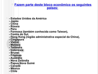  Fazem parte deste bloco econômico os seguintes
países:
 - Estados Unidos da América
- Japão
- China
- Rússia
- Peru
- Formosa (também conhecida como Taiwan),
- Coréia do Sul,
- Hong Kong (região administrativa especial da China),
- Cingapura
- Vietnã
- Malásia
- Tailândia
- Indonésia
- Brunei
- Filipinas
- Austrália
- Nova Zelândia
- Papua Nova Guiné
- Canadá
- México
- Chile
 