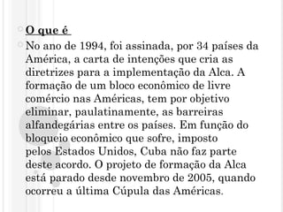  O que é 
 No ano de 1994, foi assinada, por 34 países da
América, a carta de intenções que cria as
diretrizes para a implementação da Alca. A
formação de um bloco econômico de livre
comércio nas Américas, tem por objetivo
eliminar, paulatinamente, as barreiras
alfandegárias entre os países. Em função do
bloqueio econômico que sofre, imposto
pelos Estados Unidos, Cuba não faz parte
deste acordo. O projeto de formação da Alca
está parado desde novembro de 2005, quando
ocorreu a última Cúpula das Américas.
 