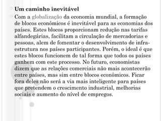  Um caminho inevitável
 Com a globalização da economia mundial, a formação
de blocos econômicos é inevitável para as economias dos
países. Estes blocos proporcionam redução nas tarifas
alfandegárias, facilitam a circulação de mercadorias e
pessoas, alem de fomentar o desenvolvimento de infra-
estrutura nos países participantes. Porém, o ideal é que
estes blocos funcionem de tal forma que todos os países
ganhem com este processo. No futuro, economistas
dizem que as relações comerciais não mais acontecerão
entre países, mas sim entre blocos econômicos. Ficar
fora deles não será a via mais inteligente para países
que pretendem o crescimento industrial, melhorias
sociais e aumento do nível de empregos.
 