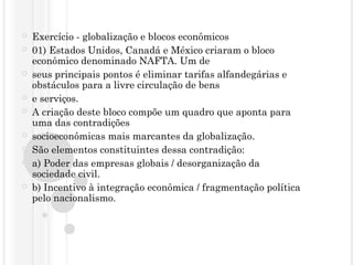  Exercício - globalização e blocos econômicos
 01) Estados Unidos, Canadá e México criaram o bloco
econômico denominado NAFTA. Um de
 seus principais pontos é eliminar tarifas alfandegárias e
obstáculos para a livre circulação de bens
 e serviços.
 A criação deste bloco compõe um quadro que aponta para
uma das contradições
 socioeconômicas mais marcantes da globalização.
 São elementos constituintes dessa contradição:
 a) Poder das empresas globais / desorganização da
sociedade civil.
 b) Incentivo à integração econômica / fragmentação política
pelo nacionalismo.
 