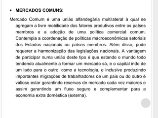 • MERCADOS COMUNS:
Mercado Comum é uma união alfandegária multilateral à qual se
agregam a livre mobilidade dos fatores produtivos entre os países
membros e a adoção de uma política comercial comum.
Contempla a coordenação de políticas macroeconômicas setoriais
dos Estados nacionais ou países membros. Além disso, pode
requerer a harmonização das legislações nacionais. A vantagem
de participar numa união deste tipo é que estando o mundo todo
tendendo atualmente a formar um mercado só, e o capital indo de
um lado para o outro, como a tecnologia, e inclusive produzindo
importantes migrações de trabalhadores de um país ou do outro é
valioso estar garantindo reservas de mercado cada vez maiores e
assim garantindo um fluxo seguro e complementar para a
economia extra doméstica (externa).
 