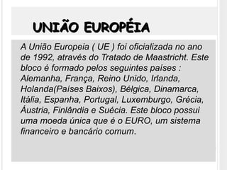 UNIÃO EUROPÉIAUNIÃO EUROPÉIA
 A União Europeia ( UE ) foi oficializada no ano
de 1992, através do Tratado de Maastricht. Este
bloco é formado pelos seguintes países :
Alemanha, França, Reino Unido, Irlanda,
Holanda(Países Baixos), Bélgica, Dinamarca,
Itália, Espanha, Portugal, Luxemburgo, Grécia,
Áustria, Finlândia e Suécia. Este bloco possui
uma moeda única que é o EURO, um sistema
financeiro e bancário comum.
 