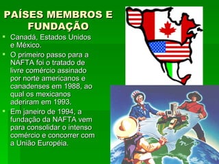 PAÍSES MEMBROS E FUNDAÇÃO Canadá, Estados Unidos e México. O primeiro passo para a NAFTA foi o tratado de livre comércio assinado por norte americanos e canadenses em 1988, ao qual os mexicanos aderiram em 1993. Em janeiro de 1994, a fundação da NAFTA vem para consolidar o intenso comércio e concorrer com a União Européia. 