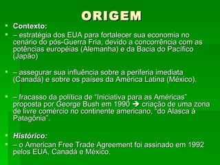 ORIGEM Contexto: –  estratégia dos EUA para fortalecer sua economia no cenário do pós-Guerra Fria, devido a concorrência com as potências européias (Alemanha) e da Bacia do Pacífico (Japão) –  assegurar sua influência sobre a periferia imediata (Canadá) e sobre os países da América Latina (México). –  fracasso da política de “Iniciativa para as Américas” proposta por George Bush em 1990    criação de uma zona de livre comércio no continente americano, “do Alasca à Patagônia”. Histórico: –  o American Free Trade Agreement foi assinado em 1992 pelos EUA, Canadá e México. 