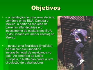Objetivos –  a instalação de uma zona de livre comércio entre EUA, Canadá e México, a partir da redução de barreiras alfandegárias e o investimento de capitais dos EUA (e do Canadá em menor escala) no México. –  possui uma finalidade (implícita) de diminuir e/ou impedir a imigração ilegal de mexicanos no país. Ao contrário da União Européia, o Nafta não prevê a livre circulação de trabalhadores  