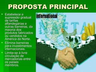 PROPOSTA PRINCIPAL Estabelece a supressão gradual de tarifas alfandegárias e outras barreiras, da maioria dos produtos fabricados ou vendidos na América do Norte.  Elimina barreiras para investimentos internacionais. Limita-se à livre circulação de mercadorias entre os países membros. 