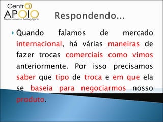 Quando falamos de mercado  internacional , há várias  maneiras  de fazer trocas  comerciais   como vimos  anteriormente. Por isso precisamos  saber  que  tipo  de  troca  e  em que  ela se  baseia   para negociarmos  nosso  produto . 