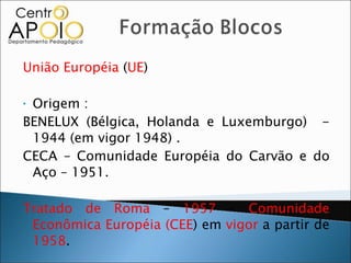 União Européia  ( UE )  Origem :  BENELUX (Bélgica, Holanda e Luxemburgo)  - 1944 (em vigor 1948) . CECA – Comunidade Européia do Carvão e do Aço – 1951. Tratado de Roma  –  1957  –  Comunidade Econômica Européia (CEE ) em  vigor  a partir de  1958 . 
