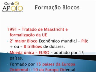 1991 – Tratado de Maastricht e formalização da UE 2° maior Bloco  Econômico mundial –  PIB : + ou –  8 trilhões  de dólares. Moeda única – EURO  – adotado por 15 países. Formado por  15 países da Europa Ocidental  e  10 da Europa Ori ental. 