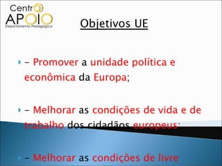 Objetivos UE -  Promover  a  unidade política e econômica  da  Europa ; -  Melhorar  as  condições de vida e de trabalho  dos cidadãos  europeus ;  -  Melhorar  as  condições de livre comércio  entre os  países   membros ;  
