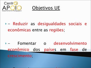 Objetivos UE -  Reduzir  as  desigualdades   sociais e econômicas  entre as  regiões ;  - Fomentar o  desenvolvimento econômico  dos  paíse s em  fase  de  crescimento ;  - Proporcionar um  ambiente de paz, harmonia  e  equilíbrio  na  Europa . 